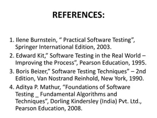 REFERENCES:
1. Ilene Burnstein, “ Practical Software Testing”,
Springer International Edition, 2003.
2. Edward Kit,” Software Testing in the Real World –
Improving the Process”, Pearson Education, 1995.
3. Boris Beizer,” Software Testing Techniques” – 2nd
Edition, Van Nostrand Reinhold, New York, 1990.
4. Aditya P. Mathur, “Foundations of Software
Testing _ Fundamental Algorithms and
Techniques”, Dorling Kindersley (India) Pvt. Ltd.,
Pearson Education, 2008.
 