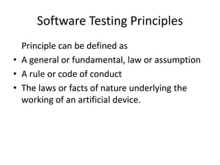 Software Testing Principles
Principle can be defined as
• A general or fundamental, law or assumption
• A rule or code of conduct
• The laws or facts of nature underlying the
working of an artificial device.
 