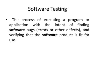 Software Testing
• The process of executing a program or
application with the intent of finding
software bugs (errors or other defects), and
verifying that the software product is fit for
use.
 