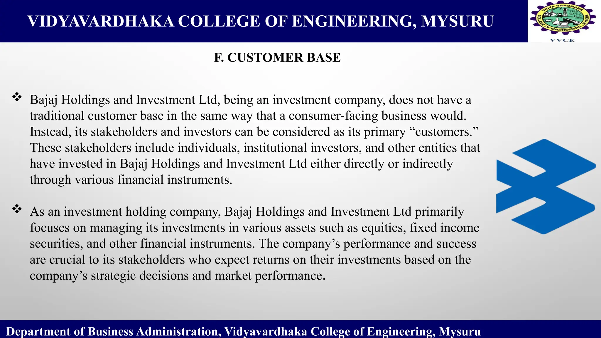 VIDYAVARDHAKA COLLEGE OF ENGINEERING, MYSURU
F. CUSTOMER BASE
Department of Business Administration, Vidyavardhaka College of Engineering, Mysuru
 Bajaj Holdings and Investment Ltd, being an investment company, does not have a
traditional customer base in the same way that a consumer-facing business would.
Instead, its stakeholders and investors can be considered as its primary “customers.”
These stakeholders include individuals, institutional investors, and other entities that
have invested in Bajaj Holdings and Investment Ltd either directly or indirectly
through various financial instruments.
 As an investment holding company, Bajaj Holdings and Investment Ltd primarily
focuses on managing its investments in various assets such as equities, fixed income
securities, and other financial instruments. The company’s performance and success
are crucial to its stakeholders who expect returns on their investments based on the
company’s strategic decisions and market performance.
 