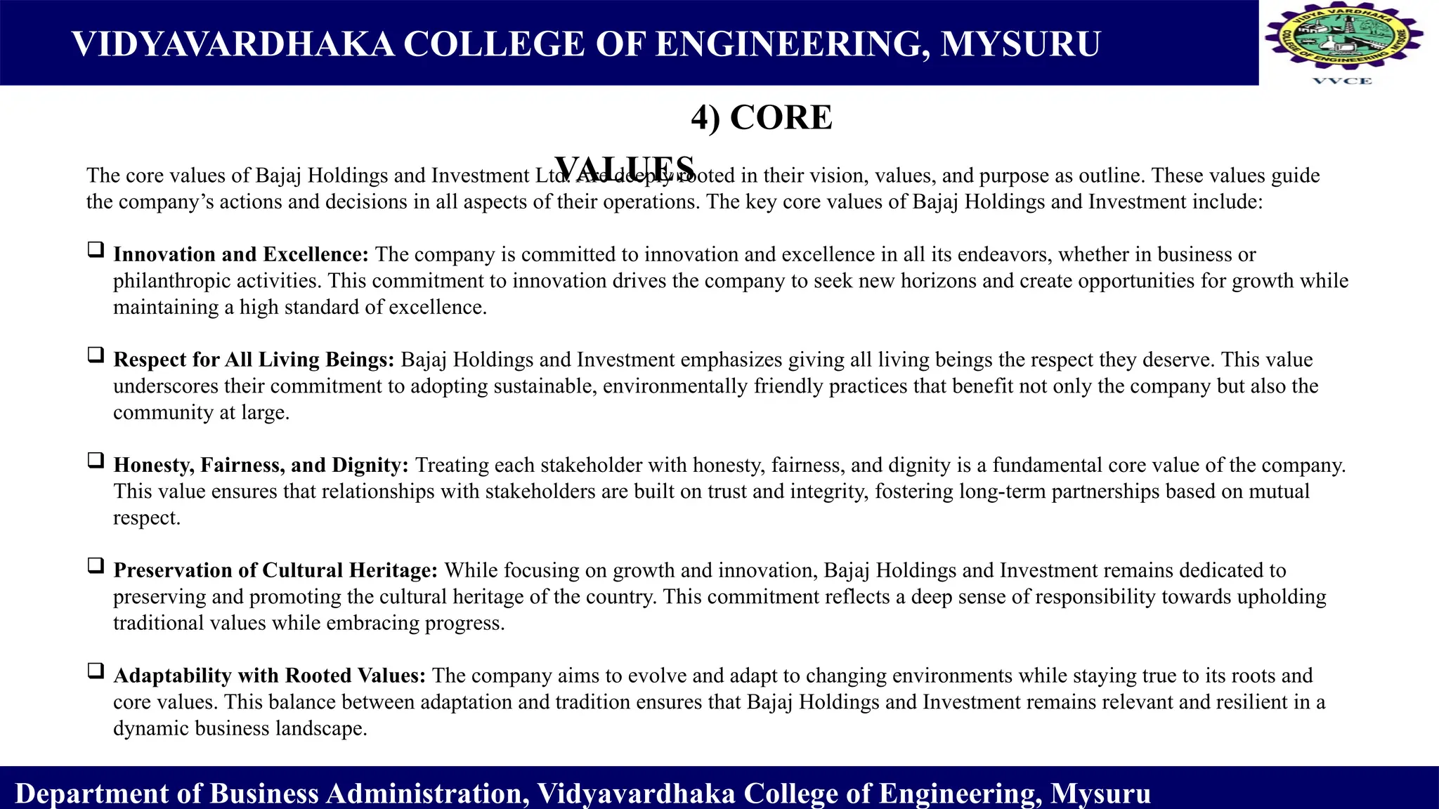 VIDYAVARDHAKA COLLEGE OF ENGINEERING, MYSURU
4) CORE
VALUES
Department of Business Administration, Vidyavardhaka College of Engineering, Mysuru
The core values of Bajaj Holdings and Investment Ltd. Are deeply rooted in their vision, values, and purpose as outline. These values guide
the company’s actions and decisions in all aspects of their operations. The key core values of Bajaj Holdings and Investment include:
 Innovation and Excellence: The company is committed to innovation and excellence in all its endeavors, whether in business or
philanthropic activities. This commitment to innovation drives the company to seek new horizons and create opportunities for growth while
maintaining a high standard of excellence.
 Respect for All Living Beings: Bajaj Holdings and Investment emphasizes giving all living beings the respect they deserve. This value
underscores their commitment to adopting sustainable, environmentally friendly practices that benefit not only the company but also the
community at large.
 Honesty, Fairness, and Dignity: Treating each stakeholder with honesty, fairness, and dignity is a fundamental core value of the company.
This value ensures that relationships with stakeholders are built on trust and integrity, fostering long-term partnerships based on mutual
respect.
 Preservation of Cultural Heritage: While focusing on growth and innovation, Bajaj Holdings and Investment remains dedicated to
preserving and promoting the cultural heritage of the country. This commitment reflects a deep sense of responsibility towards upholding
traditional values while embracing progress.
 Adaptability with Rooted Values: The company aims to evolve and adapt to changing environments while staying true to its roots and
core values. This balance between adaptation and tradition ensures that Bajaj Holdings and Investment remains relevant and resilient in a
dynamic business landscape.
 
