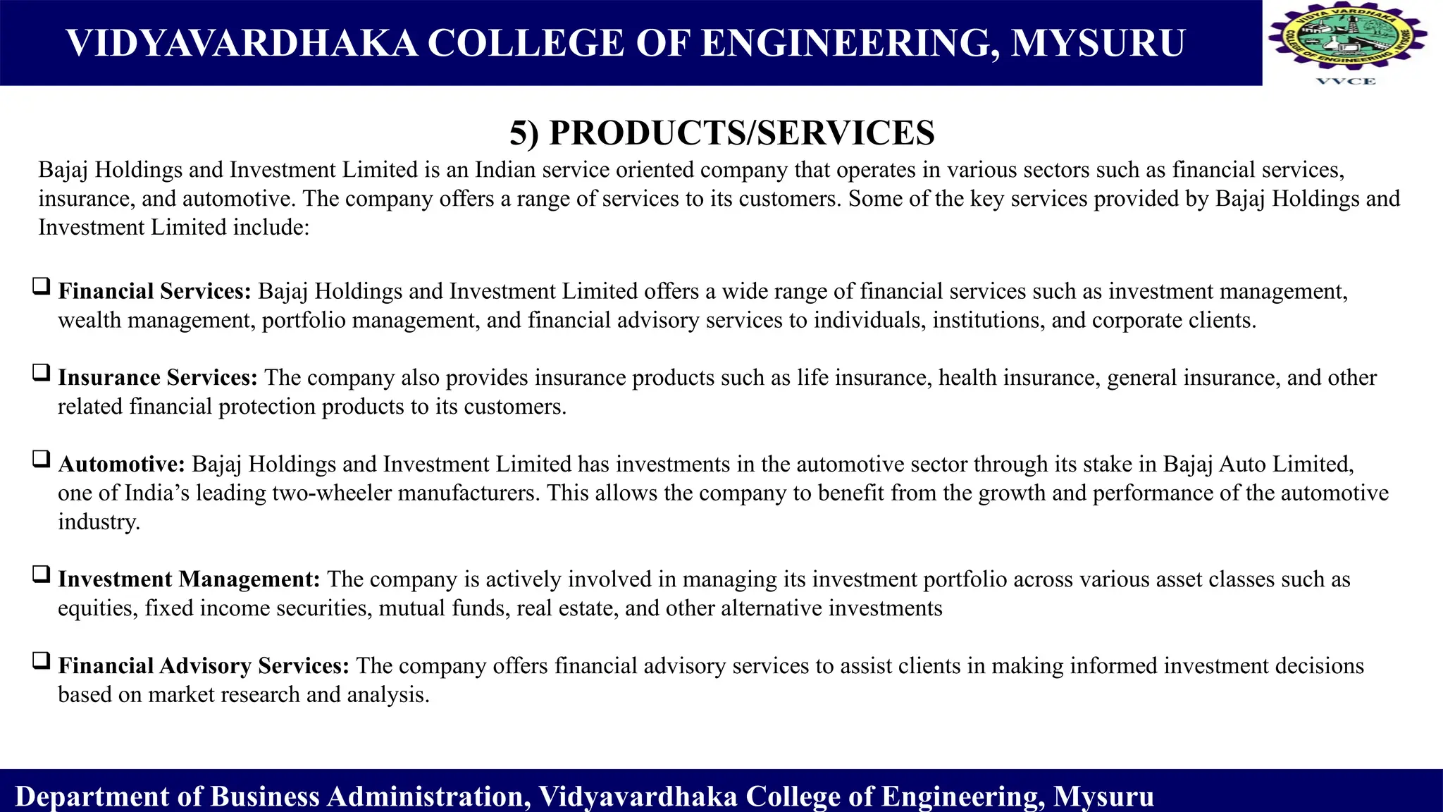 VIDYAVARDHAKA COLLEGE OF ENGINEERING, MYSURU
5) PRODUCTS/SERVICES
Department of Business Administration, Vidyavardhaka College of Engineering, Mysuru
Bajaj Holdings and Investment Limited is an Indian service oriented company that operates in various sectors such as financial services,
insurance, and automotive. The company offers a range of services to its customers. Some of the key services provided by Bajaj Holdings and
Investment Limited include:
 Financial Services: Bajaj Holdings and Investment Limited offers a wide range of financial services such as investment management,
wealth management, portfolio management, and financial advisory services to individuals, institutions, and corporate clients.
 Insurance Services: The company also provides insurance products such as life insurance, health insurance, general insurance, and other
related financial protection products to its customers.
 Automotive: Bajaj Holdings and Investment Limited has investments in the automotive sector through its stake in Bajaj Auto Limited,
one of India’s leading two-wheeler manufacturers. This allows the company to benefit from the growth and performance of the automotive
industry.
 Investment Management: The company is actively involved in managing its investment portfolio across various asset classes such as
equities, fixed income securities, mutual funds, real estate, and other alternative investments
 Financial Advisory Services: The company offers financial advisory services to assist clients in making informed investment decisions
based on market research and analysis.
 