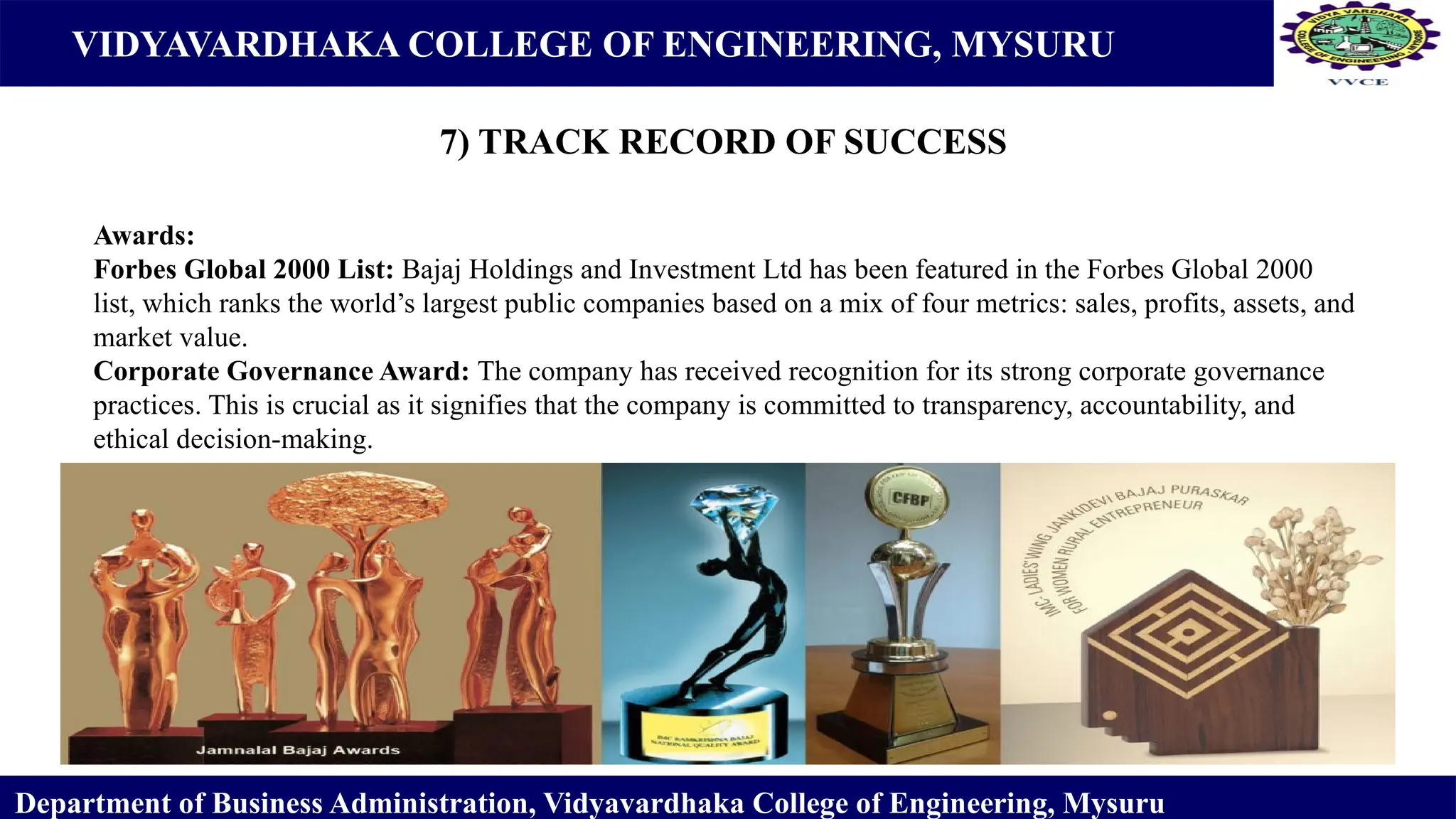 VIDYAVARDHAKA COLLEGE OF ENGINEERING, MYSURU
7) TRACK RECORD OF SUCCESS
Department of Business Administration, Vidyavardhaka College of Engineering, Mysuru
Awards:
Forbes Global 2000 List: Bajaj Holdings and Investment Ltd has been featured in the Forbes Global 2000
list, which ranks the world’s largest public companies based on a mix of four metrics: sales, profits, assets, and
market value.
Corporate Governance Award: The company has received recognition for its strong corporate governance
practices. This is crucial as it signifies that the company is committed to transparency, accountability, and
ethical decision-making.
 