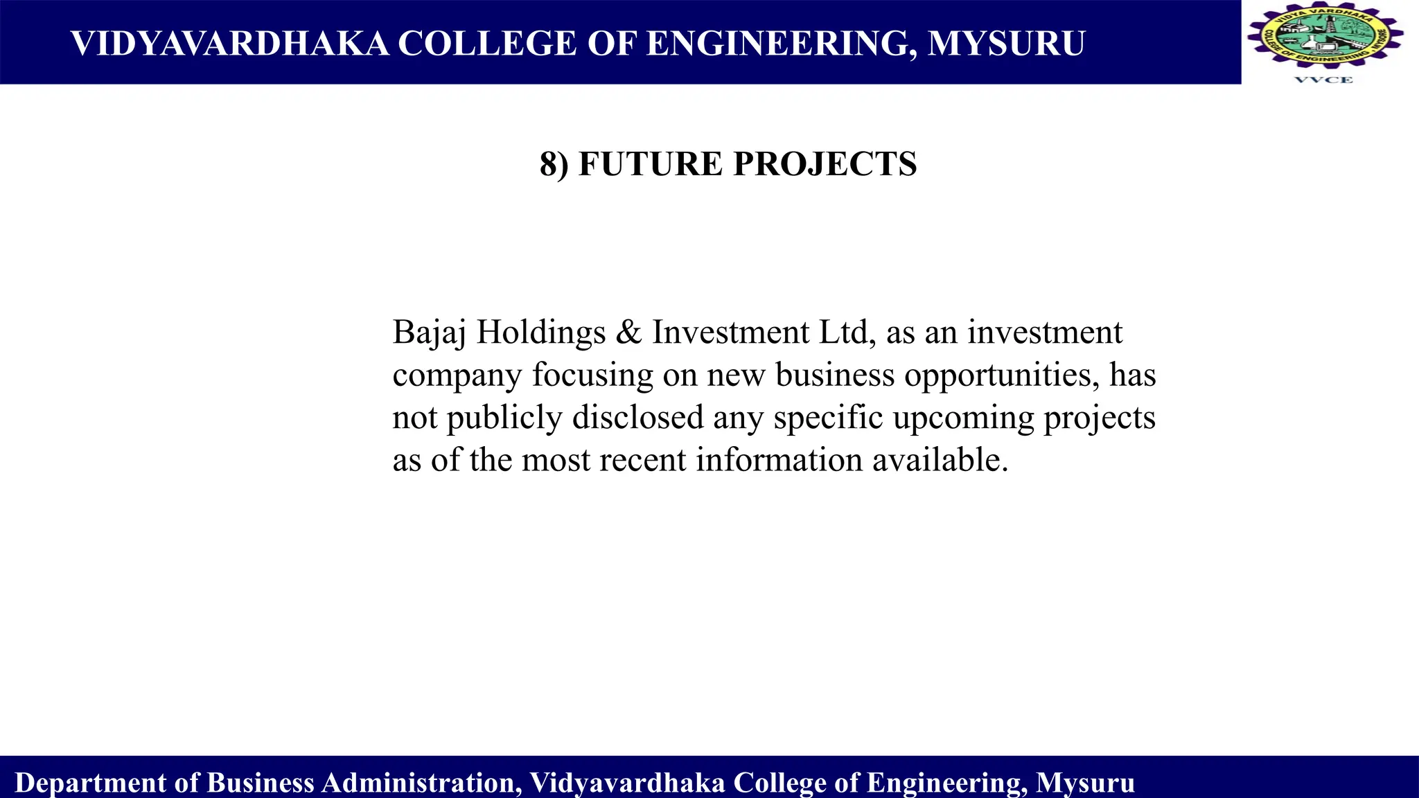 VIDYAVARDHAKA COLLEGE OF ENGINEERING, MYSURU
8) FUTURE PROJECTS
Department of Business Administration, Vidyavardhaka College of Engineering, Mysuru
Bajaj Holdings & Investment Ltd, as an investment
company focusing on new business opportunities, has
not publicly disclosed any specific upcoming projects
as of the most recent information available.
 