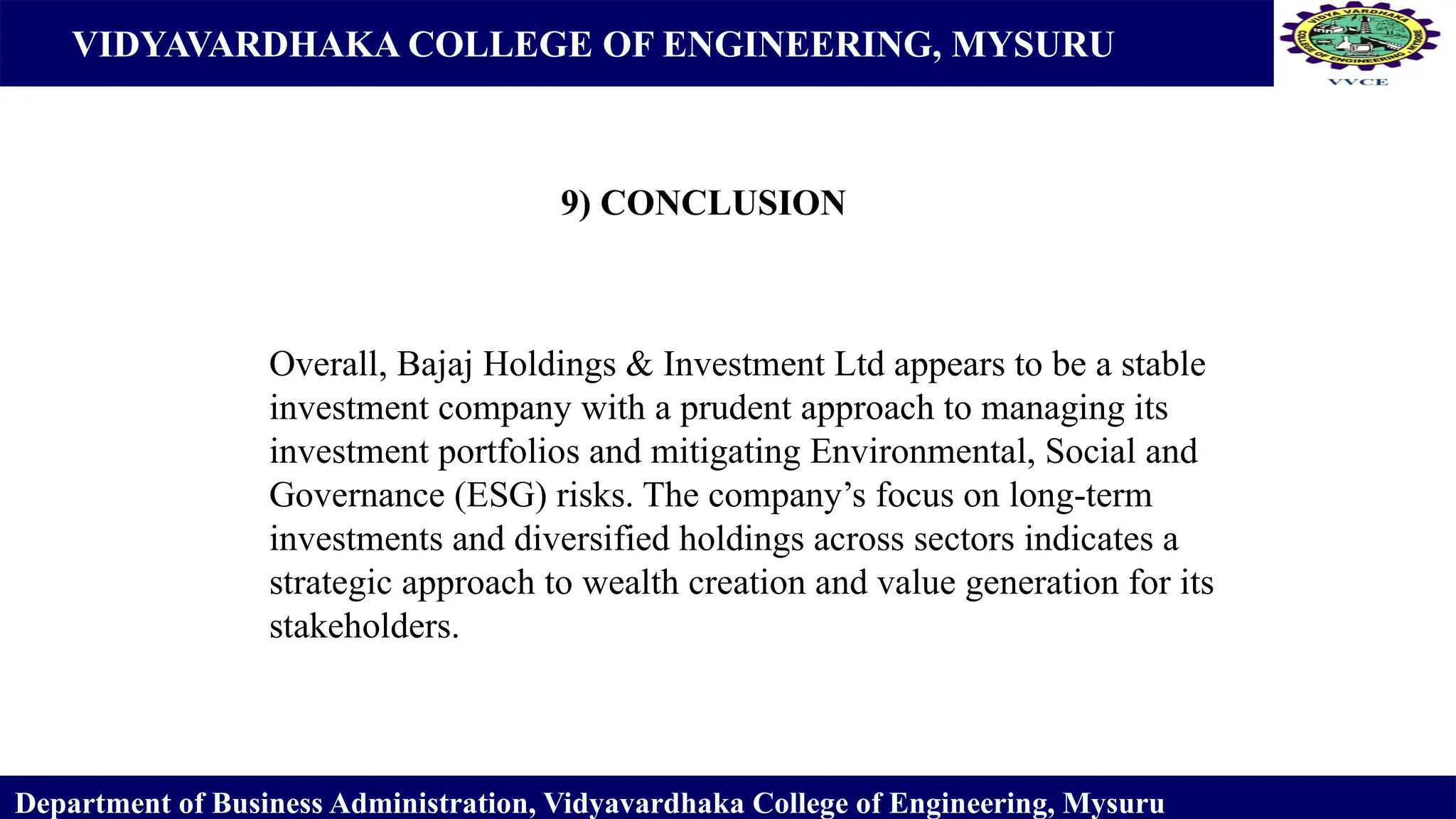VIDYAVARDHAKA COLLEGE OF ENGINEERING, MYSURU
9) CONCLUSION
Department of Business Administration, Vidyavardhaka College of Engineering, Mysuru
Overall, Bajaj Holdings & Investment Ltd appears to be a stable
investment company with a prudent approach to managing its
investment portfolios and mitigating Environmental, Social and
Governance (ESG) risks. The company’s focus on long-term
investments and diversified holdings across sectors indicates a
strategic approach to wealth creation and value generation for its
stakeholders.
 