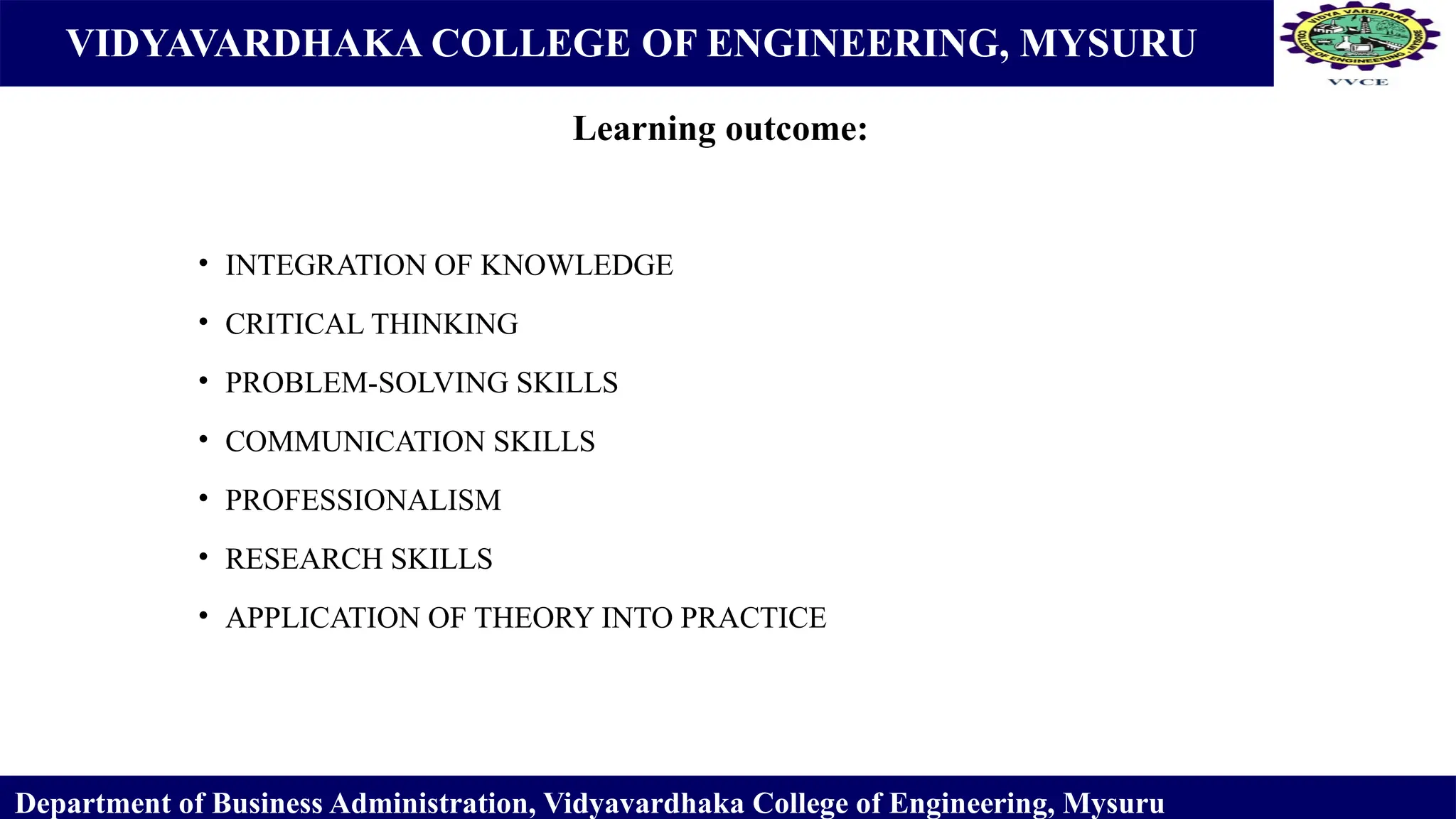 VIDYAVARDHAKA COLLEGE OF ENGINEERING, MYSURU
• INTEGRATION OF KNOWLEDGE
• CRITICAL THINKING
• PROBLEM-SOLVING SKILLS
• COMMUNICATION SKILLS
• PROFESSIONALISM
• RESEARCH SKILLS
• APPLICATION OF THEORY INTO PRACTICE
Department of Business Administration, Vidyavardhaka College of Engineering, Mysuru
Learning outcome:
 