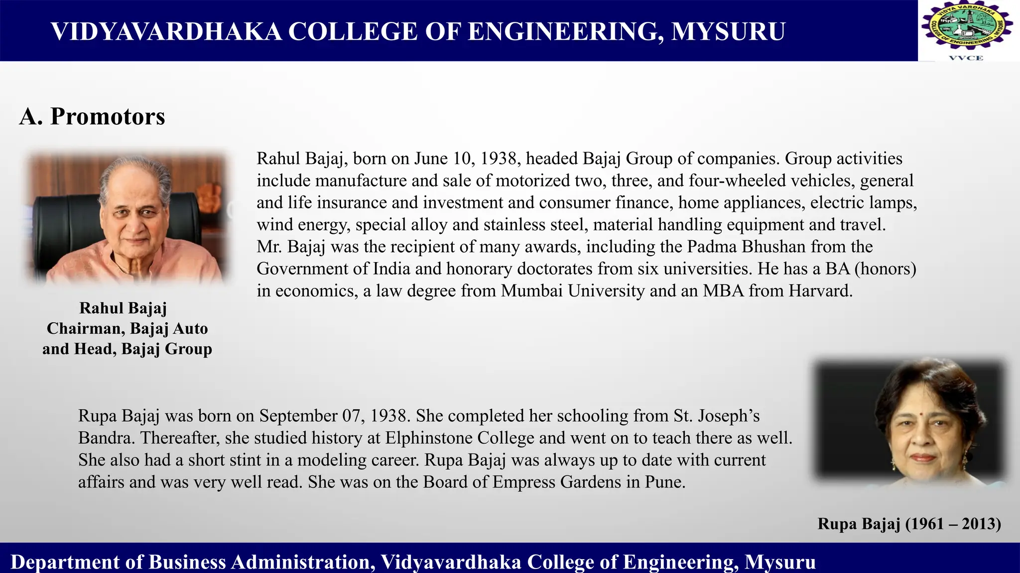 VIDYAVARDHAKA COLLEGE OF ENGINEERING, MYSURU
Department of Business Administration, Vidyavardhaka College of Engineering, Mysuru
A. Promotors
Rupa Bajaj (1961 – 2013)
Rahul Bajaj
Chairman, Bajaj Auto
and Head, Bajaj Group
Rahul Bajaj, born on June 10, 1938, headed Bajaj Group of companies. Group activities
include manufacture and sale of motorized two, three, and four-wheeled vehicles, general
and life insurance and investment and consumer finance, home appliances, electric lamps,
wind energy, special alloy and stainless steel, material handling equipment and travel.
Mr. Bajaj was the recipient of many awards, including the Padma Bhushan from the
Government of India and honorary doctorates from six universities. He has a BA (honors)
in economics, a law degree from Mumbai University and an MBA from Harvard.
Rupa Bajaj was born on September 07, 1938. She completed her schooling from St. Joseph’s
Bandra. Thereafter, she studied history at Elphinstone College and went on to teach there as well.
She also had a short stint in a modeling career. Rupa Bajaj was always up to date with current
affairs and was very well read. She was on the Board of Empress Gardens in Pune.
 