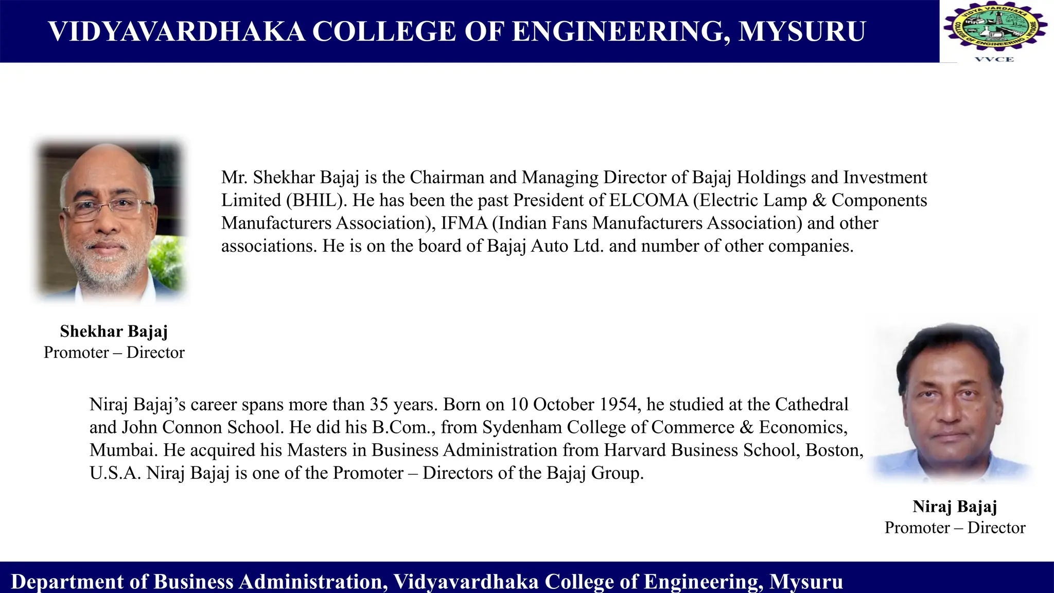 VIDYAVARDHAKA COLLEGE OF ENGINEERING, MYSURU
Department of Business Administration, Vidyavardhaka College of Engineering, Mysuru
Shekhar Bajaj
Promoter – Director
Niraj Bajaj
Promoter – Director
Mr. Shekhar Bajaj is the Chairman and Managing Director of Bajaj Holdings and Investment
Limited (BHIL). He has been the past President of ELCOMA (Electric Lamp & Components
Manufacturers Association), IFMA (Indian Fans Manufacturers Association) and other
associations. He is on the board of Bajaj Auto Ltd. and number of other companies.
Niraj Bajaj’s career spans more than 35 years. Born on 10 October 1954, he studied at the Cathedral
and John Connon School. He did his B.Com., from Sydenham College of Commerce & Economics,
Mumbai. He acquired his Masters in Business Administration from Harvard Business School, Boston,
U.S.A. Niraj Bajaj is one of the Promoter – Directors of the Bajaj Group.
 