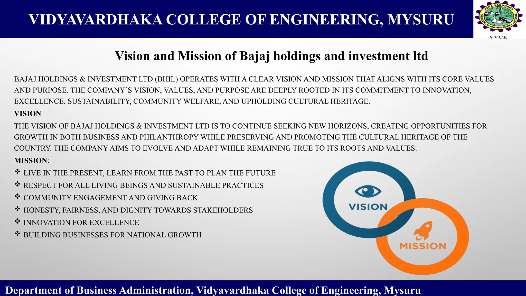 VIDYAVARDHAKA COLLEGE OF ENGINEERING, MYSURU
BAJAJ HOLDINGS & INVESTMENT LTD (BHIL) OPERATES WITH A CLEAR VISION AND MISSION THAT ALIGNS WITH ITS CORE VALUES
AND PURPOSE. THE COMPANY’S VISION, VALUES, AND PURPOSE ARE DEEPLY ROOTED IN ITS COMMITMENT TO INNOVATION,
EXCELLENCE, SUSTAINABILITY, COMMUNITY WELFARE, AND UPHOLDING CULTURAL HERITAGE.
VISION
THE VISION OF BAJAJ HOLDINGS & INVESTMENT LTD IS TO CONTINUE SEEKING NEW HORIZONS, CREATING OPPORTUNITIES FOR
GROWTH IN BOTH BUSINESS AND PHILANTHROPY WHILE PRESERVING AND PROMOTING THE CULTURAL HERITAGE OF THE
COUNTRY. THE COMPANY AIMS TO EVOLVE AND ADAPT WHILE REMAINING TRUE TO ITS ROOTS AND VALUES.
MISSION:
 LIVE IN THE PRESENT, LEARN FROM THE PAST TO PLAN THE FUTURE
 RESPECT FOR ALL LIVING BEINGS AND SUSTAINABLE PRACTICES
 COMMUNITY ENGAGEMENT AND GIVING BACK
 HONESTY, FAIRNESS, AND DIGNITY TOWARDS STAKEHOLDERS
 INNOVATION FOR EXCELLENCE
 BUILDING BUSINESSES FOR NATIONAL GROWTH
Department of Business Administration, Vidyavardhaka College of Engineering, Mysuru
Vision and Mission of Bajaj holdings and investment ltd
 