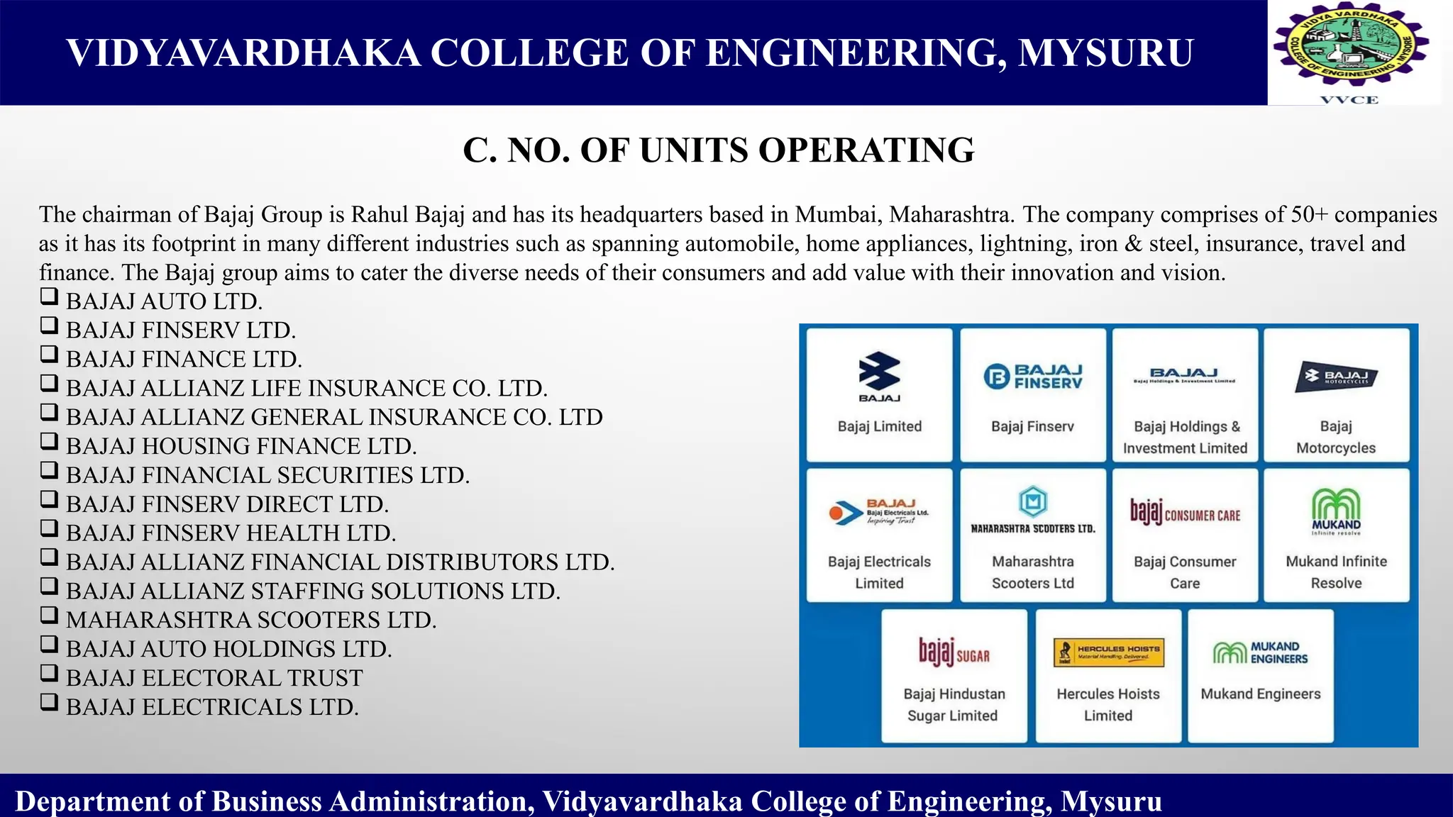 VIDYAVARDHAKA COLLEGE OF ENGINEERING, MYSURU
C. NO. OF UNITS OPERATING
Department of Business Administration, Vidyavardhaka College of Engineering, Mysuru
The chairman of Bajaj Group is Rahul Bajaj and has its headquarters based in Mumbai, Maharashtra. The company comprises of 50+ companies
as it has its footprint in many different industries such as spanning automobile, home appliances, lightning, iron & steel, insurance, travel and
finance. The Bajaj group aims to cater the diverse needs of their consumers and add value with their innovation and vision.
 BAJAJ AUTO LTD.
 BAJAJ FINSERV LTD.
 BAJAJ FINANCE LTD.
 BAJAJ ALLIANZ LIFE INSURANCE CO. LTD.
 BAJAJ ALLIANZ GENERAL INSURANCE CO. LTD
 BAJAJ HOUSING FINANCE LTD.
 BAJAJ FINANCIAL SECURITIES LTD.
 BAJAJ FINSERV DIRECT LTD.
 BAJAJ FINSERV HEALTH LTD.
 BAJAJ ALLIANZ FINANCIAL DISTRIBUTORS LTD.
 BAJAJ ALLIANZ STAFFING SOLUTIONS LTD.
 MAHARASHTRA SCOOTERS LTD.
 BAJAJ AUTO HOLDINGS LTD.
 BAJAJ ELECTORAL TRUST
 BAJAJ ELECTRICALS LTD.
 