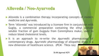 Alloveda / Neo-Ayurveda
 Alloveda is a combination therapy incorporating concepts of modern
medicine and Ayurveda.
 Term ‘Alloveda’ was introduced by a licensee firm in conjunction with
Guglip, a commercial preparation containing the ethyl acetate
soluble fraction of gum Guggulu from Commiphora mukul, used to
reduce blood cholesterol levels.
 It is an approach to re-write the Ayurvedic pharmacology of
contemporary drugs. Ayurvedic pharmacology of allopathic drugs is a
new dimension of healthcare science. (PCM – Tikta ras)
Dr.KK Agarwal HCFI
 