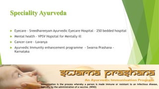 Speciality Ayurveda
 Eyecare – Sreedhareeyam Ayurvedic Eyecare Hospital – 250 bedded hospital
 Mental health – VPSV Hopsital for Mentally ill
 Cancer care – Lavanya
 Ayurvedic Immunity enhancement programme - Swarna Prashana -
Karnataka
Immunization is the process whereby a person is made immune or resistant to an infectious disease,
typically by the administration of a vaccine. (WHO)
 