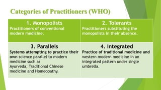 Categories of Practitioners (WHO)
1. Monopolists
Practitioners of conventional
modern medicine.
2. Tolerants
Practitioners substituting the
monopolists in their absence.
3. Parallels
Systems attempting to practice their
own science parallel to modern
medicine such as
Ayurveda, Traditional Chinese
medicine and Homeopathy.
4. Integrated
Practice of traditional medicine and
western modern medicine in an
integrated pattern under single
umbrella.
 