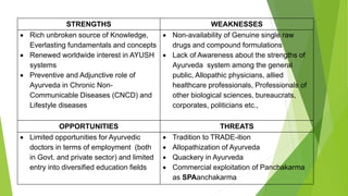 STRENGTHS WEAKNESSES
 Rich unbroken source of Knowledge,
Everlasting fundamentals and concepts
 Renewed worldwide interest in AYUSH
systems
 Preventive and Adjunctive role of
Ayurveda in Chronic Non-
Communicable Diseases (CNCD) and
Lifestyle diseases
 Non-availability of Genuine single raw
drugs and compound formulations
 Lack of Awareness about the strengths of
Ayurveda system among the general
public, Allopathic physicians, allied
healthcare professionals, Professionals of
other biological sciences, bureaucrats,
corporates, politicians etc.,
OPPORTUNITIES THREATS
 Limited opportunities for Ayurvedic
doctors in terms of employment (both
in Govt. and private sector) and limited
entry into diversified education fields
 Tradition to TRADE-ition
 Allopathization of Ayurveda
 Quackery in Ayurveda
 Commercial exploitation of Panchakarma
as SPAanchakarma
 