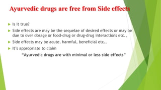 Ayurvedic drugs are free from Side effects
 Is it true?
 Side effects are may be the sequelae of desired effects or may be
due to over dosage or food-drug or drug-drug interactions etc.,
 Side effects may be acute, harmful, beneficial etc.,
 It’s appropriate to claim
“Ayurvedic drugs are with minimal or less side effects”
 