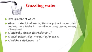 Guzzling water
 Excess Intake of Water
 When u take lot of water, kidneys put out more urine
but not more toxins in the urine (Dr.Stanley Goldfarb, University
of Pennsylvania)
 // atyambu panam ajeernakaram //
 // madhumehi jalam manda machereth //
 // udakam kledananam //
 