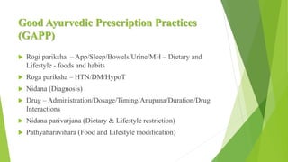 Good Ayurvedic Prescription Practices
(GAPP)
 Rogi pariksha – App/Sleep/Bowels/Urine/MH – Dietary and
Lifestyle - foods and habits
 Roga pariksha – HTN/DM/HypoT
 Nidana (Diagnosis)
 Drug – Administration/Dosage/Timing/Anupana/Duration/Drug
Interactions
 Nidana parivarjana (Dietary & Lifestyle restriction)
 Pathyaharavihara (Food and Lifestyle modification)
 