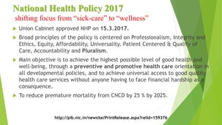 National Health Policy 2017
shifting focus from “sick-care” to “wellness”
 Union Cabinet approved NHP on 15.3.2017.
 Broad principles of the policy is centered on Professionalism, Integrity and
Ethics, Equity, Affordability, Universality, Patient Centered & Quality of
Care, Accountability and Pluralism.
 Main objective is to achieve the highest possible level of good health and
well-being, through a preventive and promotive health care orientation in
all developmental policies, and to achieve universal access to good quality
health care services without anyone having to face financial hardship as a
consequence.
 To reduce premature mortality from CNCD by 25 % by 2025.
http://pib.nic.in/newsite/PrintRelease.aspx?relid=159376
 