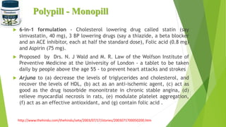 Polypill - Monopill
 6-in-1 formulation - Cholesterol lowering drug called statin (say
simvastatin, 40 mg), 3 BP lowering drugs (say a thiazide, a beta blocker
and an ACE inhibitor, each at half the standard dose), Folic acid (0.8 mg)
and Aspirin (75 mg).
 Proposed by Drs. N. J Wald and M. R. Law of the Wolfson Institute of
Preventive Medicine at the University of London - a tablet to be taken
daily by people above the age 55 - to prevent heart attacks and strokes
 Arjuna to (a) decrease the levels of triglycerides and cholesterol, and
recover the levels of HDL, (b) act as an anti-ischemic agent, (c) act as
good as the drug isosorbide mononitrate in chronic stable angina, (d)
relieve myocardial necrosis in rats, (e) modulate platelet aggregation,
(f) act as an effective antioxidant, and (g) contain folic acid .
http://www.thehindu.com/thehindu/seta/2003/07/17/stories/2003071700050200.htm
 