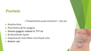 Psoriasis
//Prasanthicha punarvartatein// (Ka.Sa)
 Khadirarishta
 Panchatikta ghrita guggulu
 Kaisora guggulu soaked in 777 oil
 Br.Manjishtadi Quath
 Nalpamaradi taila/Maha marichaydi taila
 Brahmi vati
 