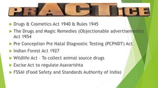  Drugs & Cosmetics Act 1940 & Rules 1945
 The Drugs and Magic Remedies (Objectionable advertisements)
Act 1954
 Pre Conception Pre Natal Diagnostic Testing (PCPNDT) Act
 Indian Forest Act 1927
 Wildlife Act – To collect animal source drugs
 Excise Act to regulate Asavarishta
 FSSAI (Food Safety and Standards Authority of India)
 