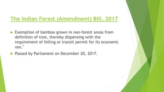 The Indian Forest (Amendment) Bill, 2017
 Exemption of bamboo grown in non-forest areas from
definition of tree, thereby dispensing with the
requirement of felling or transit permit for its economic
use,"
 Passed by Parliament on December 20, 2017.
 