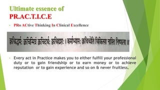 Ultimate essence of
PR.AC.T.I.C.E
• PRo ACtive Thinking In Clinical Excellence
• Every act in Practice makes you to either fulfill your professional
duty or to gain friendship or to earn money or to achieve
reputation or to gain experience and so on & never fruitless.
 