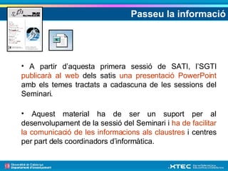 Passeu la informació A partir d’aquesta primera sessió de SATI, l’SGTI  publicarà al web  dels satis  una presentació PowerPoint  amb els temes tractats a cadascuna de les sessions del Seminari. Aquest material ha de ser un suport per al desenvolupament de la sessió del Seminari i  ha de facilitar la comunicació de les informacions als claustres  i centres per part dels coordinadors d’informàtica.  