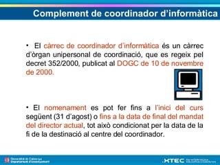 Complement de coordinador d’informàtica El  càrrec de coordinador d’informàtica  és un càrrec d’òrgan unipersonal de coordinació, que es regeix pel decret 352/2000, publicat al  DOGC de 10 de novembre de 2000. El  nomenament  es pot fer fins a  l’inici del curs  següent (31 d’agost) o  fins a la data de final del mandat del director actual , tot això condicionat per la data de la fi de la destinació al centre del coordinador.  
