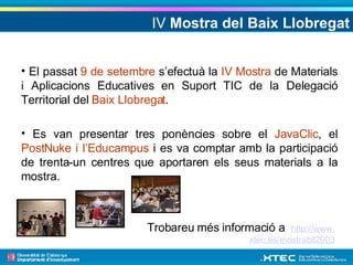 IV  Mostra del Baix Llobregat El passat  9 de setembre  s’efectuà la  IV Mostra  de Materials i Aplicacions Educatives en Suport TIC de la Delegació Territorial del  Baix Llobregat . Es van presentar tres ponències sobre el  JavaClic , el  PostNuke i l’Educampus  i es va comptar amb la participació de trenta-un centres que aportaren els seus materials a la mostra. Trobareu més informació a  http :// www . xtec .es/mostrabll2003 