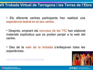 VII Trobada Virtual de Tarragona i les Terres de l’Ebre   Els diferents centres participants han realitzat una  experiència teatral en el seu centre . Després, emprant els  recursos de les TIC  han elaborat materials explicatius que es podien penjar a la web del centre. Des de la  web de la trobada  s’enllaçaven totes les experiències. http://www.xtec.es/dttarragona/teatre 