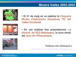 Mostra Vallès 2002-2003 Trobareu més informació a  http://www.xtec.es/~jsilva/mostra2003/index.htm   El 31 de maig es va celebrar la  Cinquena Mostra d’Aplicacions Educatives TIC del Vallès Occidental. Es van realitzar tres presentacions:  La Intranet, de l’IES Matadepera , la nova versió del  Java-clic  i l’ Educampus . 