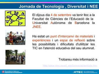 Jornada de Tecnologia , Diversitat i NEE El dijous dia  4 de setembre  va tenir lloc a la Facultat de Ciències de l’Educació de la  U niversitat  A utònoma de  B arcelona la  JNEE. Ha estat un  punt d'intercanvi de materials  i  experiències  i un  espai de reflexió  sobre les possibilitats i dificultats d'utilitzar les TIC en l'atenció educativa del seu alumnat.  Trobareu més informació a  http://www.xtec.es/ed_esp/ticneeuab/portada.htm   