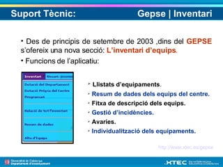 Suport Tècnic:  Gepse | Inventari Des de principis de setembre de 2003 ,dins del  GEPSE   s’ofereix una nova secció:  L’inventari d’equips . Funcions de l’aplicatiu: Llistats d’equipaments .  Resum de dades dels equips del centre.   Fitxa de descripció dels equips.  Gestió d’incidències.  Avaries.  Individualització dels equipaments.   http://www.xtec.es/gepse 