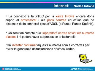 Internet:   Nodes Infovia La connexió a la XTEC per la  xarxa Infovía  encara dóna suport al  professorat  i als  pocs centres  educatius que no disposen de la connexió tipus d'ADSL (o Punt a Punt o Satèl·lit).  Cal tenir en compte que  l’operadora canvia sovint els números d’accés  i hi poden haver sorpreses en la facturació. Cal  intentar confirmar  aquests números com a correctes per evitar la generació de facturacions desmesurades. 