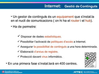 Internet:  Gestió de Continguts Un gestor de continguts és un  equipament  que s’instal.la en el nucli de comunicacions ( on hi ha el  router  i el  hub ). Ha de permetre: Disposar de dades  estadístiques. Possibilitar l’activació de  polítiques d'accés  a Internet. Assegurar  la possibilitat de continguts  a una hora determinada. Elaboració  d’arxius de registre . Protecció davant  virus  informàtics. En una primera fase s’instal.larà en 400 centres. 