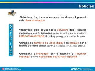Notícies Dotacions d’equipaments associats al desenvolupament dels  plans estratègics . Renovació dels equipaments  servidors  dels  centres d’educació infantil i primària  (amb més de 6 grups de primària) i  Estacions multimèdia   (d’1 a 4 equips segons el nombre de grups) Dotació de  càmeres de vídeo digital  i de  plaques  per a l’edició de vídeo digital.  (centres implicats activament en el tema) Dotacions d’ ordinadors  per a l’atenció a  l’alumnat estranger  o amb  necessitats educatives   especials . DOTACIONS 
