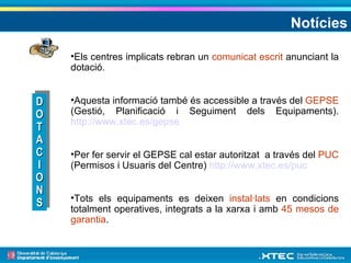 Notícies Els centres implicats rebran un  comunicat escrit  anunciant la dotació. Aquesta informació també és accessible a través del  GEPSE  (Gestió, Planificació i Seguiment dels Equipaments).  http://www.xtec.es/gepse   Per fer servir el GEPSE cal estar autoritzat  a través del  PUC  (Permisos i Usuaris del Centre)  http://www.xtec.es/puc   Tots els equipaments es deixen  instal·lats  en condicions totalment operatives, integrats a la xarxa i amb  45 mesos de garantia . DOTACIONS 