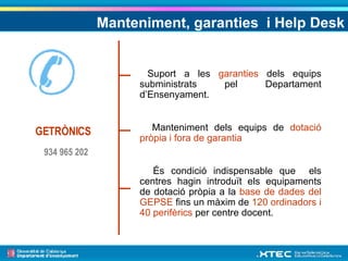 Manteniment, garanties  i Help Desk Suport a les  garanties  dels equips subministrats pel Departament d’Ensenyament. Manteniment dels equips de  dotació pròpia i fora de garantia És condició indispensable que  els centres hagin introduït els equipaments de dotació pròpia a la  base de dades del GEPSE  fins un màxim de  120 ordinadors i 40 perifèrics  per centre docent. GETRÒNICS 934 965 202 