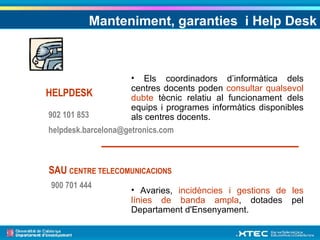 HELPDESK SAU  CENTRE TELECOMUNICACIONS 902 101 853 [email_address] 900 701 444 Els coordinadors d’informàtica dels centres docents poden  consultar qualsevol dubte  tècnic relatiu al funcionament dels equips i programes informàtics disponibles als centres docents. Avaries,  incidències i gestions de les línies de banda ampla , dotades pel Departament d'Ensenyament. Manteniment, garanties  i Help Desk 