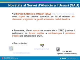 Novetats al Servei d’Atenció a l’Usuari (SAU ) El  Servei d’Atenció a l’Usuari (SAU)   http://www.xtec.es/sau.  dóna  suport  als centres educatius en tot el referent  als   sistemes i programes de gestió acadèmica i administrativa. Tanmateix, ofereix  suport  als usuaris de la XTEC (centres i professors) en  temes relatius  a  contrasenyes  i  permisos d'accés  als serveis de la SGTI. Per contactar: Formulari de consultes [email_address] 934 006 949  (proper canvi de número) 