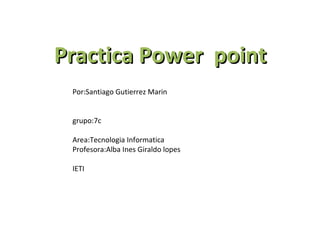Practica Power point
 Por:Santiago Gutierrez Marin


 grupo:7c

 Area:Tecnologia Informatica
 Profesora:Alba Ines Giraldo lopes

 IETI
 