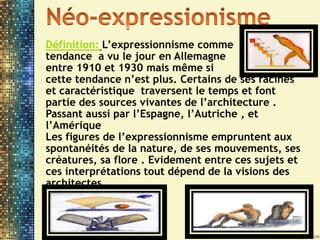 Définition: L’expressionnisme comme
tendance a vu le jour en Allemagne
entre 1910 et 1930 mais même si
cette tendance n’est plus. Certains de ses racines
et caractéristique traversent le temps et font
partie des sources vivantes de l’architecture .
Passant aussi par l’Espagne, l’Autriche , et
l’Amérique
Les figures de l’expressionnisme empruntent aux
spontanéités de la nature, de ses mouvements, ses
créatures, sa flore . Evidement entre ces sujets et
ces interprétations tout dépend de la visions des
architectes .
 