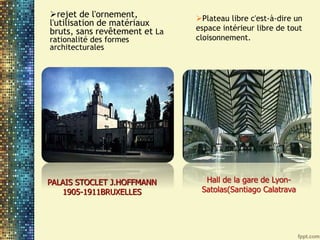 rejet de l'ornement,
l'utilisation de matériaux
bruts, sans revêtement et La
rationalité des formes
architecturales
PALAIS STOCLET J.HOFFMANN
1905-1911BRUXELLES
Plateau libre c'est-à-dire un
espace intérieur libre de tout
cloisonnement.
Hall de la gare de Lyon-
Satolas(Santiago Calatrava
 
