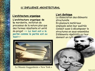 ii/ INFLUENCE ARCHITECTURAL
L’architecture organique
L’architecture organique de
la mordenite, imitation de
processus de la nature plus que
des formes résultante et unité
du projet << Le tout est a la
partie comme la partie est au
tout>>
L’art Gothique
La dissociation des éléments
structurelle
En plusieurs matériaux
employés selon leur qualités
Conduit aussi à décomposer le
structures en sous-ensembles
D’éléments répétitifs qui leur
donnent un rythme
Le Mussée Guggenheim « New York »
 