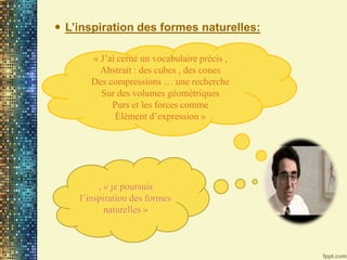 « J’ai cerné un vocabulaire précis ,
Abstrait : des cubes , des cones
Des compressions … une recherche
Sur des volumes géométriques
Purs et les forces comme
Élément d’expression »
 L’inspiration des formes naturelles:
, « je poursuis
l’inspiration des formes
naturelles »
 