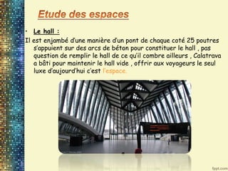 • Le hall :
Il est enjambé d’une manière d’un pont de chaque coté 25 poutres
s’appuient sur des arcs de béton pour constituer le hall , pas
question de remplir le hall de ce qu’il combre ailleurs , Calatrava
a bâti pour maintenir le hall vide , offrir aux voyageurs le seul
luxe d’aujourd’hui c’est l’espace.
 