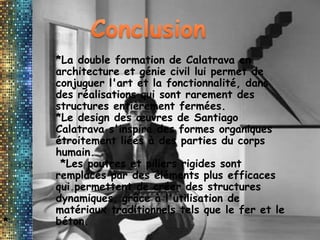 *
*La double formation de Calatrava en
architecture et génie civil lui permet de
conjuguer l'art et la fonctionnalité, dans
des réalisations qui sont rarement des
structures entièrement fermées.
*Le design des œuvres de Santiago
Calatrava s'inspire des formes organiques
étroitement liées à des parties du corps
humain.
*Les poutres et piliers rigides sont
remplacés par des éléments plus efficaces
qui permettent de créer des structures
dynamiques, grâce à l'utilisation de
matériaux traditionnels tels que le fer et le
béton.
 