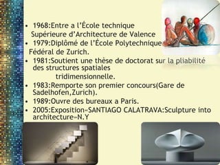 • 1968:Entre a l’École technique
Supérieure d’Architecture de Valence
• 1979:Diplômé de l’École Polytechnique
Fédéral de Zurich.
• 1981:Soutient une thèse de doctorat sur la pliabilité
des structures spatiales
tridimensionnelle.
• 1983:Remporte son premier concours(Gare de
Sadelhofen,Zurich).
• 1989:Ouvre des bureaux a Paris.
• 2005:Exposition«SANTIAGO CALATRAVA:Sculpture into
architecture»N.Y
 