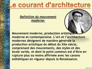 • Mouvement moderne, production artistique
moderne et contemporaine. L’art et l’architecture
modernes désignent de manière générale la
production artistique du début du XXe siècle,
comprenant des mouvements, des styles et des
école variés, et dont le point commun est d’être en
rupture plus ou moins affirmée avec les canons
esthétiques en vigueur depuis la Renaissance.
Definition du mouvement
moderne:
 